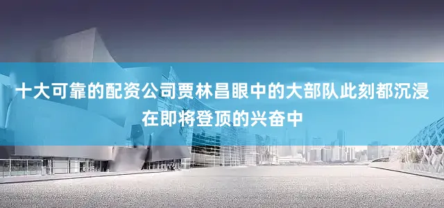 十大可靠的配资公司贾林昌眼中的大部队此刻都沉浸在即将登顶的兴奋中