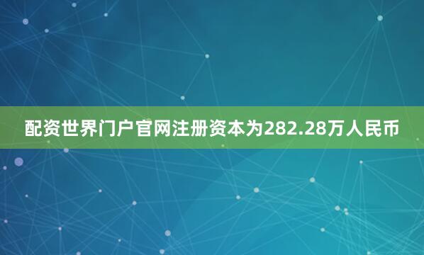 配资世界门户官网注册资本为282.28万人民币