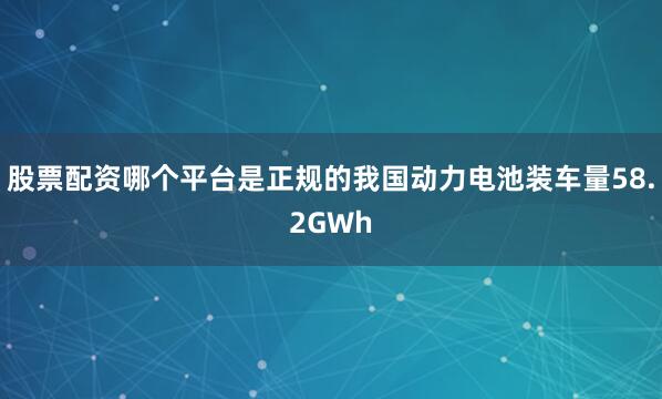 股票配资哪个平台是正规的我国动力电池装车量58.2GWh