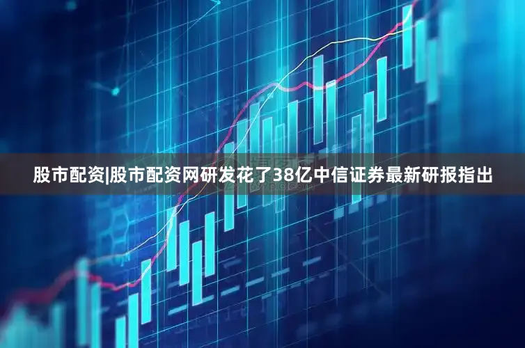 股市配资|股市配资网研发花了38亿中信证券最新研报指出