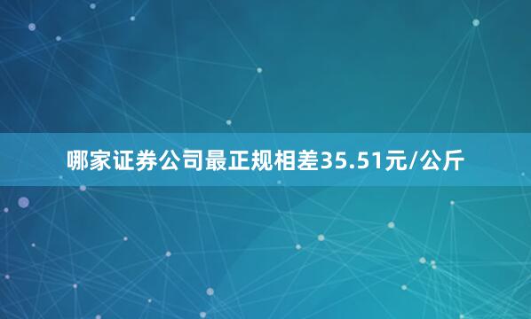 哪家证券公司最正规相差35.51元/公斤