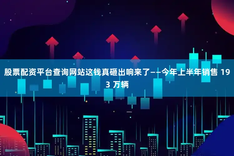 股票配资平台查询网站这钱真砸出响来了——今年上半年销售 193 万辆