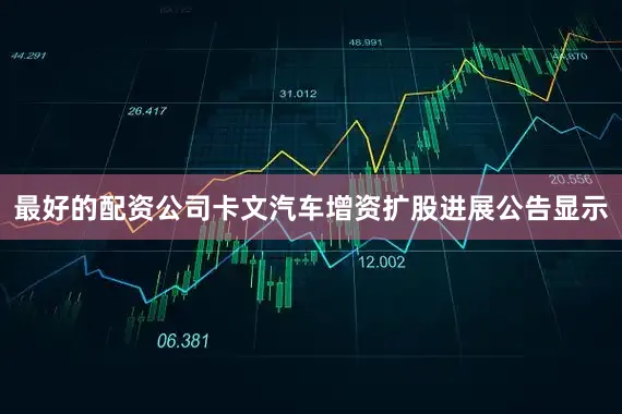 最好的配资公司卡文汽车增资扩股进展公告显示